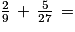 \frac{2}{9}\, +\, \frac{5}{27}\, =
