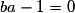 ba - 1 = 0