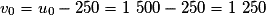 v_0 = u_0 - 250 = 1\ 500 - 250 = 1\ 250