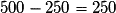 500 - 250 = 250