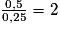 \frac{0,5}{0,25} = 2