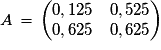 A\,=\,\left(\begin{matrix}{0,125}\quad{0,525}\cr {0,625}\quad{0,625}\end{matrix}\right)