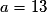 a = 13