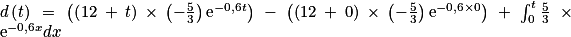 d\left ( t\right )\: =\: \left ( \left ( 12\: +\: t \right )\: \times \: \left ( -\frac{5}{3} \right )\textrm{e} ^{-0,6t}\right )\: -\: \left ( \left ( 12\: +\: 0 \right )\: \times \: \left ( -\frac{5}{3} \right ) \textrm{e}^{-0,6\times 0}\right )\: +\: \int_{0}^{t}\frac{5}{3}\: \times \: \textrm{e}^{-0,6x}dx