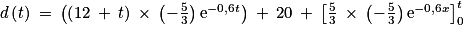 d\left ( t\right )\: =\: \left ( \left ( 12\: +\: t \right )\: \times \: \left ( -\frac{5}{3} \right )\textrm{e} ^{-0,6t}\right )\: +\: 20\: +\: \left [ \frac{5}{3}\: \times \: \left ( -\frac{5}{3} \right )\textrm{e} ^{-0,6x}\right ]_{0}^{t}