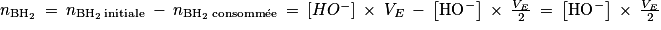 n_{\mathrm{BH}_{2}}\: =\: n_{\mathrm{BH}_{2}\: \textrm{initiale}}\: -\: n_{\mathrm{BH}_{2}\: \textrm{consomm}\acute{\textrm{e}}\textrm{e}}\: =\: \left [ HO^{-} \right ]\: \times \: V_{E}\: -\: \left [ \mathrm{HO}^{-} \right ]\: \times \: \frac{V_{E}}{2}\: =\: \left [ \mathrm{HO}^{-} \right ]\: \times \: \frac{V_{E}}{2}