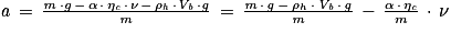 \mathit{a}\, =\, \frac{\mathit{m}\, \cdot g\, -\, \mathrm{\alpha} \, \cdot \, \mathrm{\eta} _{\mathit{c}}\, \cdot \, \mathit{\nu} \, -\, \mathrm{\rho} _{\mathit{h}}\, \cdot \mathit{V}_{\mathit{b}}\, \cdot \mathit{g}}{\mathit{m}}\, =\, \frac{\mathit{m}\, \cdot \, \mathit{g}\, -\, \mathrm{\rho} _{h}\, \cdot \, \mathit{V}_{\mathit{b}}\, \cdot \, \mathit{g}}{\mathit{m}}\, -\, \frac{\mathrm{\alpha} \, \cdot \, \mathrm{\eta} _{\mathit{c}}}{m}\, \cdot \, \mathit{\nu}