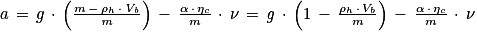 a\, =\, g\, \cdot \, \left ( \frac{m\, -\, \mathrm{\mathrm{\rho}} _{h}\, \cdot \, \mathit{V}_{\mathit{b}}}{\mathit{m}} \right )\, -\, \frac{\mathrm{\alpha} \, \cdot \, \mathrm{\eta} _{c}}{m}\, \cdot \, \nu \, =\, \mathit{g}\, \cdot \, \left ( 1\, -\, \frac{\mathrm{\rho} _{h}\, \cdot \, V_{b}}{m} \right )\, -\, \frac{\mathrm{\alpha} \, \cdot \, \eta _{c}}{m}\, \cdot \, \mathit{\nu }