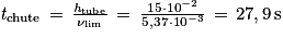 \mathit{t}_{\mathrm{chute}}\, =\, \frac{\mathit{h}_{\mathrm{tube}}}{\mathit{\nu} _{\mathrm{lim}}}\, =\, \frac{15\cdot 10^{-2}}{5,37\cdot 10^{-3}}\, =\, 27,9\, \mathrm{s}