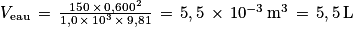 V_{\textrm{eau}}\, =\, \frac{150\, \times \, 0,600^{2}}{1,0 \, \times \, 10^{3}\, \times \, 9,81}\, =\, 5,5\, \times \, 10^{-3}\, \textrm{m}^{3}\, =\, 5,5\, \textrm{L}